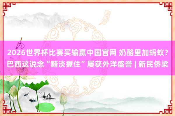 2026世界杯比赛买输赢中国官网 奶酪里加蚂蚁？巴西这说念“黯淡握住”屡获外洋盛誉 | 新民侨梁