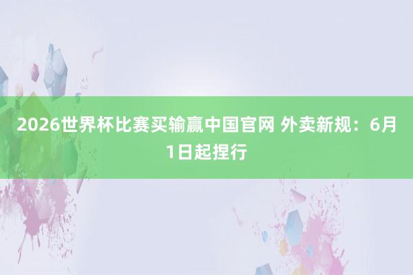 2026世界杯比赛买输赢中国官网 外卖新规:6月1日起捏行