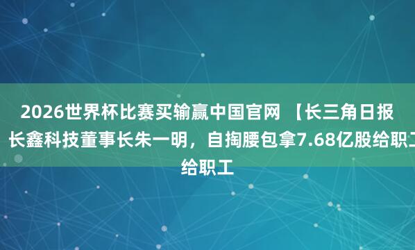 2026世界杯比赛买输赢中国官网 【长三角日报】长鑫科技董事长朱一明，自掏腰包拿7.68亿股给职工