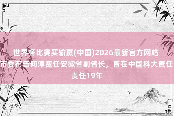 世界杯比赛买输赢(中国)2026最新官方网站 宣城市委布告何淳宽任安徽省副省长，曾在中国科大责任19年