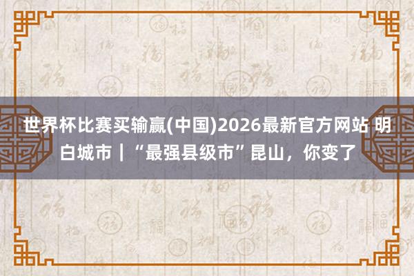 世界杯比赛买输赢(中国)2026最新官方网站 明白城市｜“最强县级市”昆山，你变了
