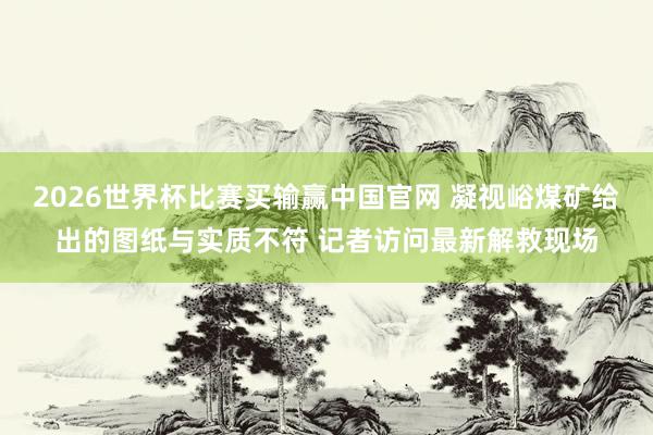 2026世界杯比赛买输赢中国官网 凝视峪煤矿给出的图纸与实质不符 记者访问最新解救现场