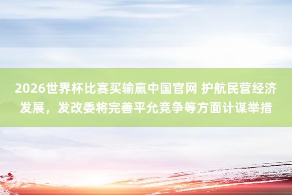 2026世界杯比赛买输赢中国官网 护航民营经济发展，发改委将完善平允竞争等方面计谋举措