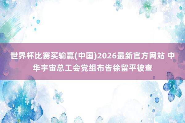 世界杯比赛买输赢(中国)2026最新官方网站 中华宇宙总工会党组布告徐留平被查