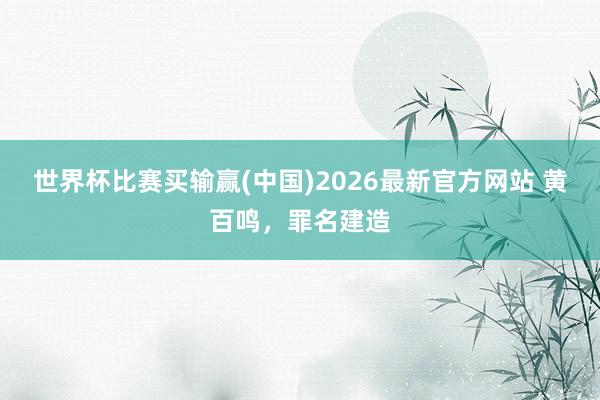 世界杯比赛买输赢(中国)2026最新官方网站 黄百鸣，罪名建造