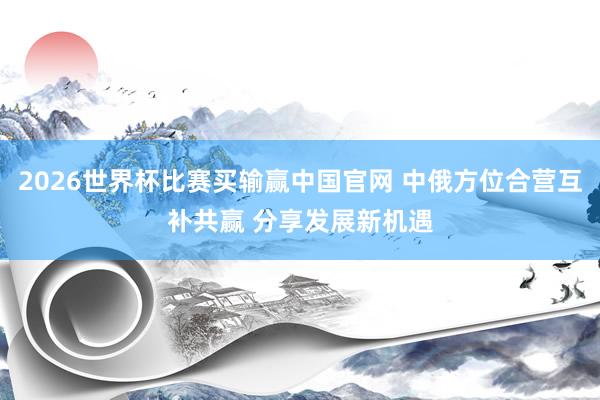2026世界杯比赛买输赢中国官网 中俄方位合营互补共赢 分享发展新机遇