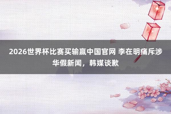 2026世界杯比赛买输赢中国官网 李在明痛斥涉华假新闻，韩媒谈歉