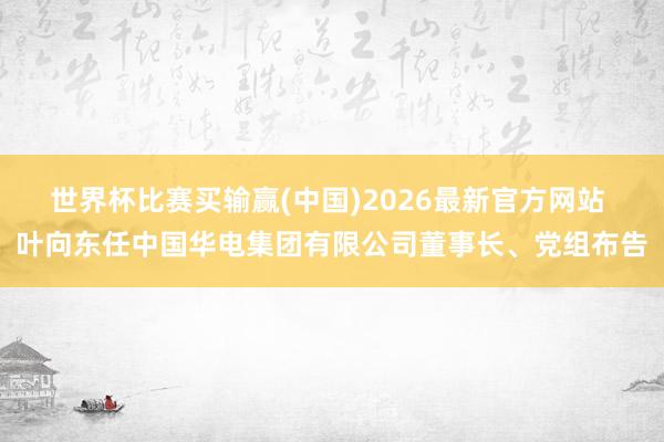 世界杯比赛买输赢(中国)2026最新官方网站 叶向东任中国华电集团有限公司董事长、党组布告