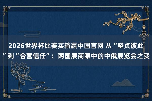 2026世界杯比赛买输赢中国官网 从“坚贞彼此”到“合营信任”:两国展商眼中的中俄展览会之变