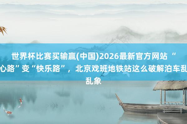 世界杯比赛买输赢(中国)2026最新官方网站 “堵心路”变“快乐路”，北京戏班地铁站这么破解泊车乱象