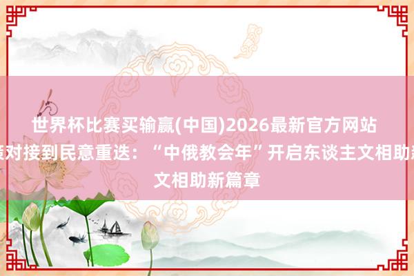 世界杯比赛买输赢(中国)2026最新官方网站 从政策对接到民意重迭：“中俄教会年”开启东谈主文相助新篇章