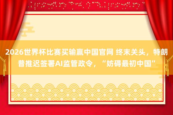 2026世界杯比赛买输赢中国官网 终末关头，特朗普推迟签署AI监管政令，“妨碍最初中国”