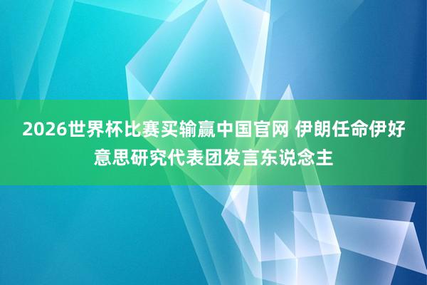 2026世界杯比赛买输赢中国官网 伊朗任命伊好意思研究代表团发言东说念主