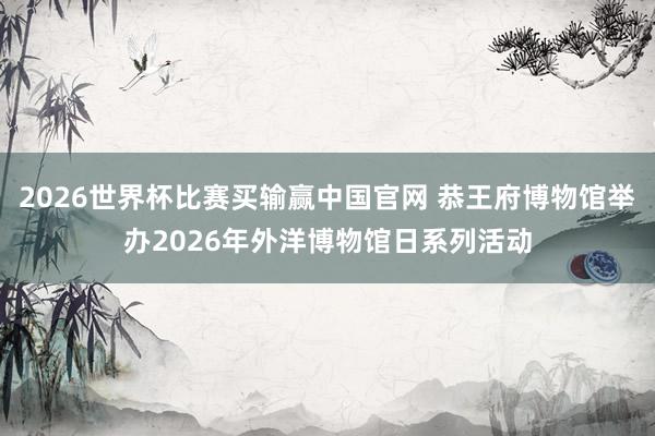 2026世界杯比赛买输赢中国官网 恭王府博物馆举办2026年外洋博物馆日系列活动