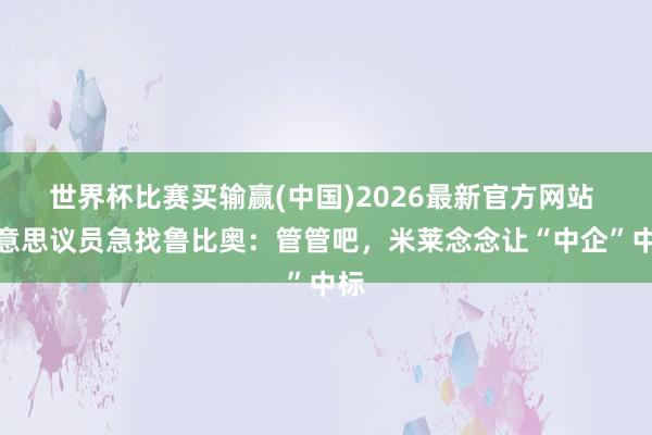 世界杯比赛买输赢(中国)2026最新官方网站 好意思议员急找鲁比奥：管管吧，米莱念念让“中企”中标