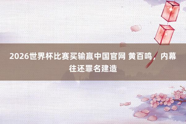 2026世界杯比赛买输赢中国官网 黄百鸣,内幕往还罪名建造