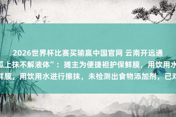 2026世界杯比赛买输赢中国官网 云南开远通报“流动瓜摊雇主往西瓜上抹不解液体”：摊主为便捷袒护保鲜膜，用饮用水进行擦抹，未检测出食物添加剂，已对其月旦评释