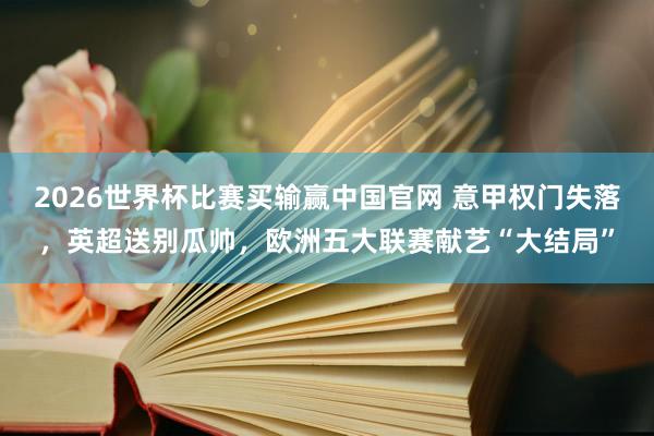 2026世界杯比赛买输赢中国官网 意甲权门失落，英超送别瓜帅，欧洲五大联赛献艺“大结局”