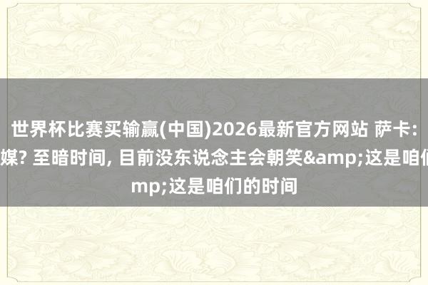 世界杯比赛买输赢(中国)2026最新官方网站 萨卡: 20年社媒? 至暗时间， 目前没东说念主会朝笑&这是咱们的时间