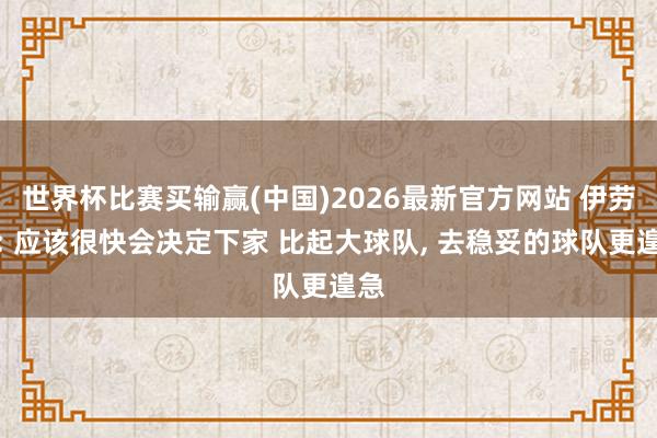 世界杯比赛买输赢(中国)2026最新官方网站 伊劳拉: 应该很快会决定下家 比起大球队， 去稳妥的球队更遑急