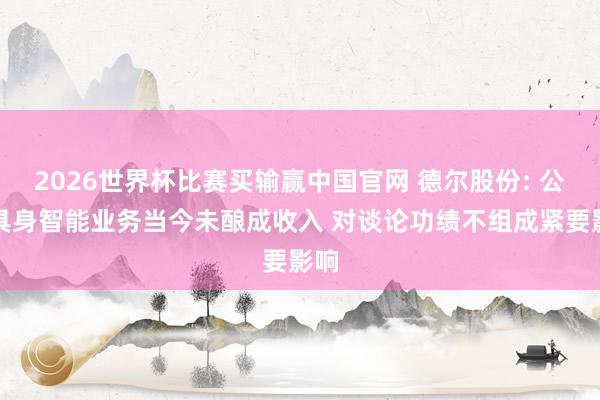 2026世界杯比赛买输赢中国官网 德尔股份: 公司具身智能业务当今未酿成收入 对谈论功绩不组成紧要影响
