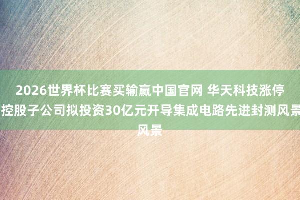 2026世界杯比赛买输赢中国官网 华天科技涨停 控股子公司拟投资30亿元开导集成电路先进封测风景
