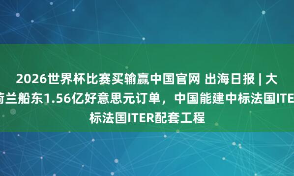2026世界杯比赛买输赢中国官网 出海日报 | 大金重工获荷兰船东1.56亿好意思元订单，中国能建中标法国ITER配套工程