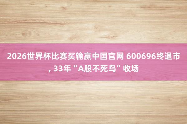 2026世界杯比赛买输赢中国官网 600696终退市， 33年“A股不死鸟”收场