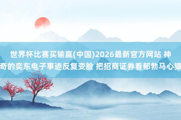 世界杯比赛买输赢(中国)2026最新官方网站 神奇的奕东电子事迹反复变脸 把招商证券看郁勃马心猿