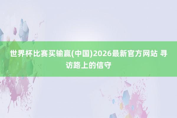 世界杯比赛买输赢(中国)2026最新官方网站 寻访路上的信守
