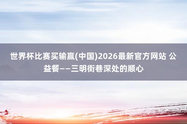 世界杯比赛买输赢(中国)2026最新官方网站 公益餐——三明街巷深处的顺心