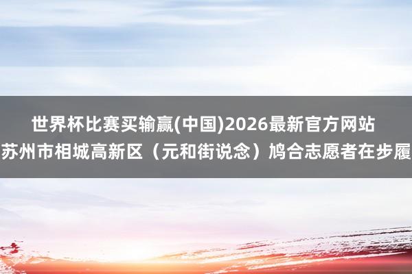 世界杯比赛买输赢(中国)2026最新官方网站 苏州市相城高新区(元和街说念)鸠合志愿者在步履