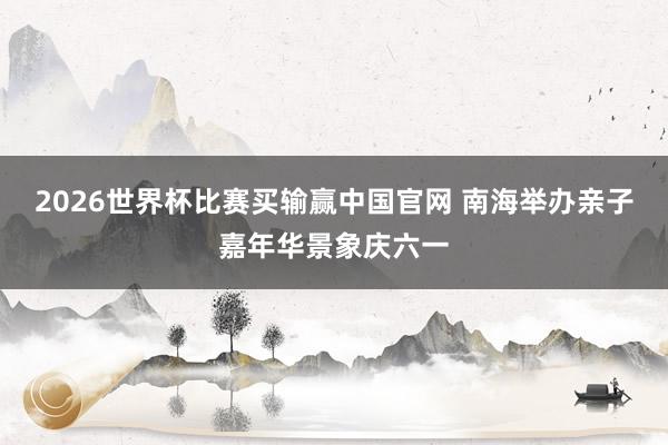 2026世界杯比赛买输赢中国官网 南海举办亲子嘉年华景象庆六一
