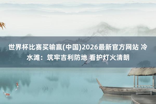 世界杯比赛买输赢(中国)2026最新官方网站 冷水滩：筑牢吉利防地 看护灯火清朗