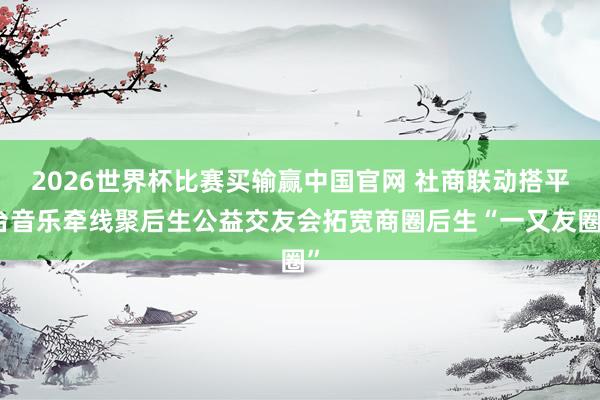 2026世界杯比赛买输赢中国官网 社商联动搭平台音乐牵线聚后生公益交友会拓宽商圈后生“一又友圈”
