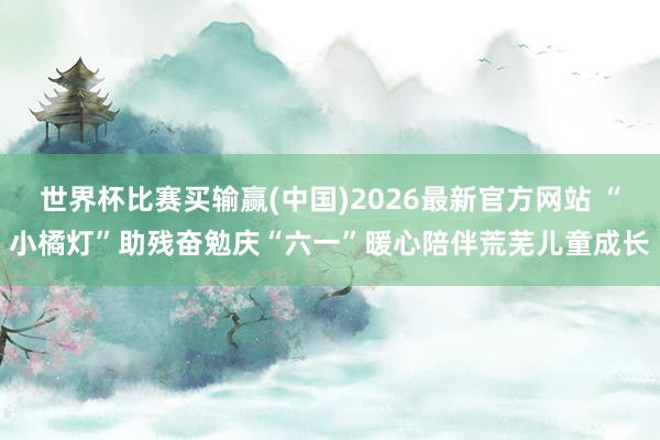 世界杯比赛买输赢(中国)2026最新官方网站 “小橘灯”助残奋勉庆“六一”暖心陪伴荒芜儿童成长