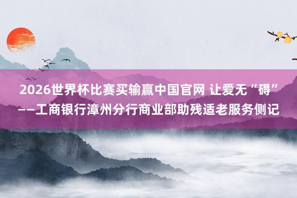 2026世界杯比赛买输赢中国官网 让爱无“碍”——工商银行漳州分行商业部助残适老服务侧记