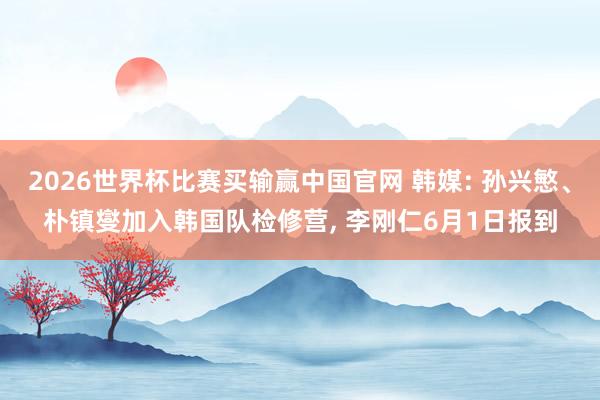 2026世界杯比赛买输赢中国官网 韩媒: 孙兴慜、朴镇燮加入韩国队检修营, 李刚仁6月1日报到