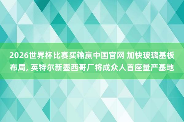 2026世界杯比赛买输赢中国官网 加快玻璃基板布局， 英特尔新墨西哥厂将成众人首座量产基地