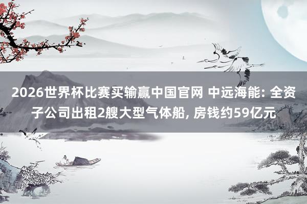 2026世界杯比赛买输赢中国官网 中远海能: 全资子公司出租2艘大型气体船， 房钱约59亿元