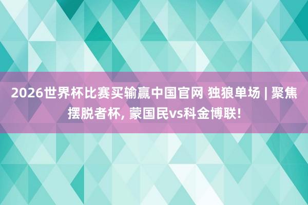 2026世界杯比赛买输赢中国官网 独狼单场 | 聚焦摆脱者杯， 蒙国民vs科金博联!