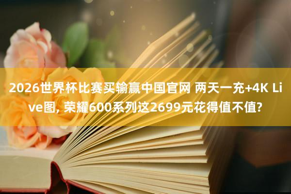 2026世界杯比赛买输赢中国官网 两天一充+4K Live图, 荣耀600系列这2699元花得值不值?