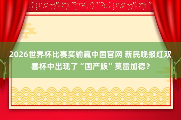 2026世界杯比赛买输赢中国官网 新民晚报红双喜杯中出现了“国产版”莫雷加德?