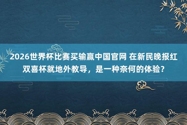 2026世界杯比赛买输赢中国官网 在新民晚报红双喜杯就地外教导，是一种奈何的体验？