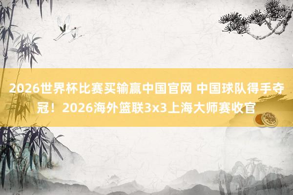 2026世界杯比赛买输赢中国官网 中国球队得手夺冠！2026海外篮联3x3上海大师赛收官