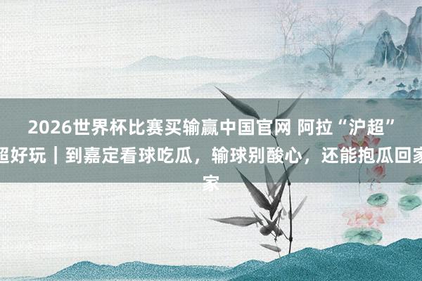 2026世界杯比赛买输赢中国官网 阿拉“沪超”超好玩｜到嘉定看球吃瓜，输球别酸心，还能抱瓜回家