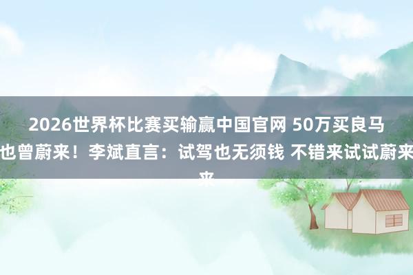 2026世界杯比赛买输赢中国官网 50万买良马也曾蔚来!李斌直言:试驾也无须钱 不错来试试蔚来