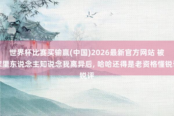 世界杯比赛买输赢(中国)2026最新官方网站 被家里东说念主知说念我离异后， 哈哈还得是老资格懂锐评