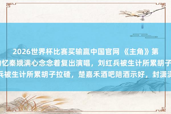 2026世界杯比赛买输赢中国官网 《主角》第41集预报：婚青年娃的忆秦娥满心念念着复出演唱，刘红兵被生计所累胡子拉碴，楚嘉禾酒吧陪酒示好，封潇潇弹唱外交