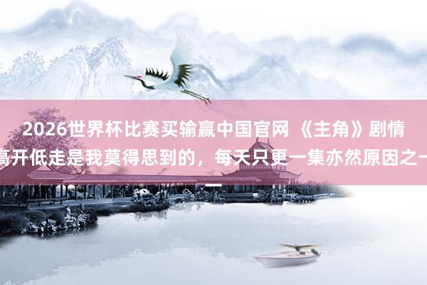 2026世界杯比赛买输赢中国官网 《主角》剧情高开低走是我莫得思到的，每天只更一集亦然原因之一
